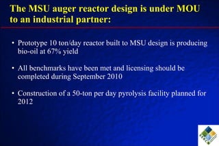 The MSU auger reactor design is under MOU to an industrial partner: Prototype 10 ton/day reactor built to MSU design is producing bio-oil at 67% yield All benchmarks have been met and licensing should be completed during September 2010 Construction of a 50-ton per day pyrolysis facility planned for 2012 