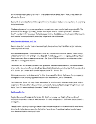 DeAndre Hopkinscaughtsix passesfor65 yards on Saturday,buthe sufferedfrompoorquarterback
play,unlike Brown.
Evenwithitsfantasticoffense,Pittsburghwill needtoslow downBradytohave any chance at advancing
to the SuperBowl.
The keyto doingthat inrecentseasonshasbeencreatingpressure tomake Bradyuncomfortable.The
Patriotsusuallystruggle againstbig,athleticfrontsevensthatcanrush the quarterback. Here are
Brady's numbersinhislossesoverthe lasttwoyears(minusthe 2015 seasonfinale againstMiami),with
the commondenominatorbeingteamsthatcanget afterthe quarterback:
AFC ChampionshipGame 2017 live
Evenin Saturday'swin,the TexansfrustratedBrady.He completedlessthan50 percentof his throws
and waspickedoff twice.
Bud Dupree emergedasaformidable pass-rusherlate inthe seasonandinthe playoffsforPittsburgh,
and JamesHarrisonisstill gettingitdone atage 38. These twoguyswill needbigdays,asBrady should
have no problemdissectingayoungsecondarythatfinished24thin opposingcompletionpercentage
and 16th inpassingyardsallowed.
Thirddownwill alsobe a key for bothteams,giventhatbothdefenseswill wanttolimitthe numberof
snapsfor the opposingoffenses.NewEnglandexcelledinthissituation,rankingfourthoffensivelywitha
45.8 percentsuccessrate while holdingopponentstoa 36.9 percentclip.
Pittsburghconvertedon41.1 percentof itsthird downs,goodfor12th inthe league.The teamwasnot
strongdefensively,allowingopponentstoconvertatthe same rate, whichranked23rd.
Thismatchup isalmosttoo close tocall.Both teamscan score pointsinbunches,andeachhas playoff
experience throughoutitsroster,startingatquarterback.However,Roethlisbergerstruggledawayfrom
HeinzFieldthisseason,asSportsIllustrated'sGregA.Bedardnoted:
Patriots vs Steelers
Roethlisbergerwasfine againstthe KansasCityChiefsonSunday,andthe playoffspresentmuch
differentcircumstancesthanthe regularseason.Yetthese minornuancescouldhave impactsinsucha
close game.
The Steelershave ahigherceilingdue totheirdynamicoffense,buttheirperformance volatilitymakes
themharderto bank oncomparedto the Patriots'consistency.ExpectNew Englandtomake fewer
mistakesandmove onto the SuperBowl.
 