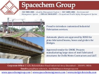 www.spacechemgroup.com | www.spacechemengineers.com | www.steelgirdersindia.com
Corporate Office: C-120, Bulandshahar Road Industrial Area, Ghaziabad – 201009, INDIA
Emails: garg@spacechem.in, steelfab@spacechemgroup.com
ISO 9001:2008 - Quality Management System | ISO 14001:2004 – Environmental
Management System | OHSAS 18001:2007 – Occupational Health Safety Management System
Proud to introduce customized Industrial
Fabrication services.
Approved vendor for DMRC Projects
manufacturing large sizes of steel fabricated
structures for Delhi Metro Contractors and L&T.
Automatic plants are approved by RDSO for
plate fabricated beams, boxes and girders for
Bridges.
 