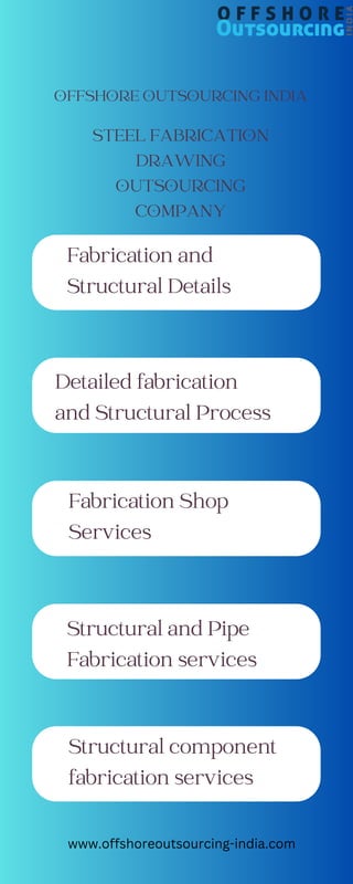 STEEL FABRICATION
DRAWING
OUTSOURCING
COMPANY
OFFSHORE OUTSOURCING INDIA
Fabrication and
Structural Details
Detailed fabrication
and Structural Process
Fabrication Shop
Services
Structural and Pipe
Fabrication services
Structural component
fabrication services
www.offshoreoutsourcing-india.com
 