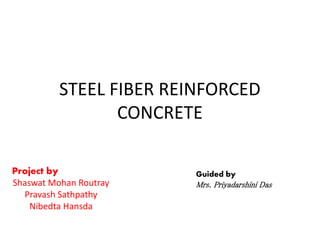 STEEL FIBER REINFORCED
CONCRETE
Project by
Shaswat Mohan Routray
Pravash Sathpathy
Nibedta Hansda
Guided by
Mrs. Priyadarshini Das
 