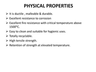 PHYSICAL PROPERTIES
 It is ductile , malleable & durable.
 Excellent resistance to corrosion
 Excellent fire resistance with critical temperature above
1500OC.
 Easy to clean and suitable for hygienic uses.
 Totally recyclable.
 High tensile strength.
 Retention of strength at elevated temperature.
 