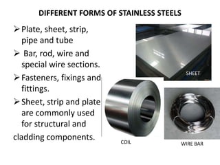 DIFFERENT FORMS OF STAINLESS STEELS
Plate, sheet, strip,
pipe and tube
 Bar, rod, wire and
special wire sections.
Fasteners, fixings and
fittings.
Sheet, strip and plate
are commonly used
for structural and
cladding components.
SHEET
COIL WIRE BAR
 