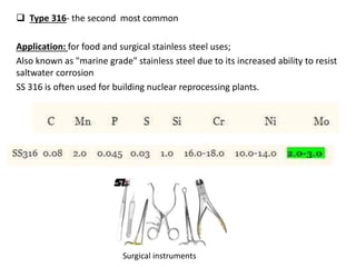  Type 316- the second most common
Application: for food and surgical stainless steel uses;
Also known as "marine grade" stainless steel due to its increased ability to resist
saltwater corrosion
SS 316 is often used for building nuclear reprocessing plants.
Surgical instruments
 