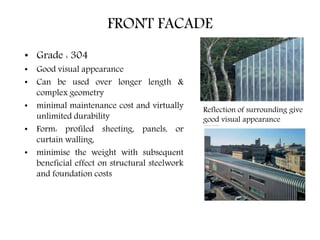 FRONT FACADE
• Grade : 304
• Good visual appearance
• Can be used over longer length &
complex geometry
• minimal maintenance cost and virtually
unlimited durability
• Form: profiled sheeting, panels, or
curtain walling,
• minimise the weight with subsequent
beneficial effect on structural steelwork
and foundation costs
Reflection of surrounding give
good visual appearance
 