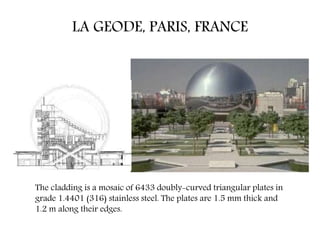 LA GEODE, PARIS, FRANCE
The cladding is a mosaic of 6433 doubly-curved triangular plates in
grade 1.4401 (316) stainless steel. The plates are 1.5 mm thick and
1.2 m along their edges.
 