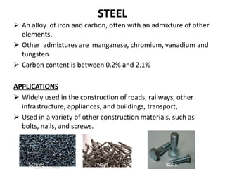 STEEL
 An alloy of iron and carbon, often with an admixture of other
elements.
 Other admixtures are manganese, chromium, vanadium and
tungsten.
 Carbon content is between 0.2% and 2.1%
APPLICATIONS
 Widely used in the construction of roads, railways, other
infrastructure, appliances, and buildings, transport,
 Used in a variety of other construction materials, such as
bolts, nails, and screws.
Screwss Nails Bolts
 