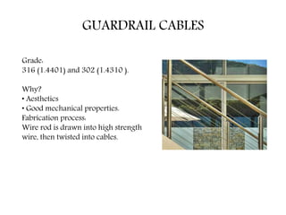 GUARDRAIL CABLES
Grade:
316 (1.4401) and 302 (1.4310 ).
Why?
• Aesthetics
• Good mechanical properties.
Fabrication process:
Wire rod is drawn into high strength
wire, then twisted into cables.
 