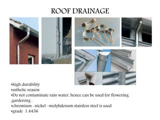 ROOF DRAINAGE
•high durability
•asthetic reason
•Do not contaminate rain water, hence can be used for flowering
,gardening .
•chromium -nickel –molybdenum stainless steel is used
•grade 1.4436
 