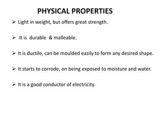  Light in weight, but offers great strength.
 It is durable & malleable.
 It is ductile, can be moulded easily to form any desired shape.
 It starts to corrode, on being exposed to moisture and water.
 It is a good conductor of electricity.
PHYSICAL PROPERTIES
 
