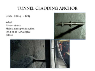 TUNNEL CLADDING ANCHOR
Grade : 316L (1.4404)
Why?
Fire resistance
Maintain support function
for 2 hr at 1000degree
celcius
 