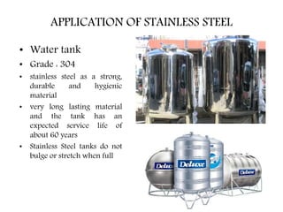 • Water tank
• Grade : 304
• stainless steel as a strong,
durable and hygienic
material
• very long lasting material
and the tank has an
expected service life of
about 60 years
• Stainless Steel tanks do not
bulge or stretch when full
APPLICATION OF STAINLESS STEEL
 