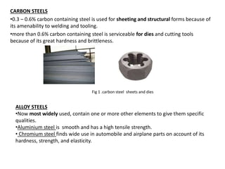 CARBON STEELS
•0.3 – 0.6% carbon containing steel is used for sheeting and structural forms because of
its amenability to welding and tooling.
•more than 0.6% carbon containing steel is serviceable for dies and cutting tools
because of its great hardness and brittleness.
ALLOY STEELS
•Now most widely used, contain one or more other elements to give them specific
qualities.
•Aluminium steel is smooth and has a high tensile strength.
• Chromium steel finds wide use in automobile and airplane parts on account of its
hardness, strength, and elasticity.
Fig 1 .carbon steel sheets and dies
 