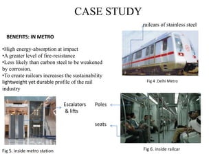 CASE STUDY
•High energy-absorption at impact
•A greater level of fire-resistance
•Less likely than carbon steel to be weakened
by corrosion.
•To create railcars increases the sustainability
lightweight yet durable profile of the rail
industry
BENEFITS: IN METRO
Fig 4 .Delhi Metro
railcars of stainless steel
Poles
seats
Escalators
& lifts
Fig 6. inside railcarFig 5. inside metro station
 