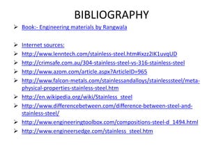 BIBLIOGRAPHY
 Book:- Engineering materials by Rangwala
 Internet sources:
 http://www.lenntech.com/stainless-steel.htm#ixzz2IK1uvqUD
 http://crimsafe.com.au/304-stainless-steel-vs-316-stainless-steel
 http://www.azom.com/article.aspx?ArticleID=965
 http://www.falcon-metals.com/stainlessandalloys/stainlesssteel/meta-
physical-properties-stainless-steel.htm
 http://en.wikipedia.org/wiki/Stainless_steel
 http://www.differencebetween.com/difference-between-steel-and-
stainless-steel/
 http://www.engineeringtoolbox.com/compositions-steel-d_1494.html
 http://www.engineersedge.com/stainless_steel.htm
 