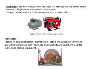 Nickel steel is the most widely used of the alloys; it is nonmagnetic and has the tensile
properties of high-carbon steel without the brittleness.
• tungsten, molybdenum, and high-manganese steel are other alloys.
Fig 2.Alloy Steel motor and power generators
Tool Steels:
Tool steels contain tungsten, molybdenum, cobalt and vanadium in varying
quantities to increase heat resistance and durability, making them ideal for
cutting and drilling equipment.
Fig 3.Tool steel drilling equipment
 