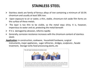 STAINLESS STEEL
 Stainless steels are family of ferrous alloys of iron containing a minimum of 10.5%
chromium and usually at least 50% iron.
 Upon exposure to air or water, a thin, stable, chromium-rich oxide film forms on
the surface of these metals.
 The layer is too thin to be visible, so the metal stays shiny. It is, however,
impervious to water and air, protecting the metal beneath
 If it is damaged by abrasion, reforms rapidly
 Generally, corrosion resistance increases with the chromium content of stainless
steels
Application: in construction, cookware, household hardware, surgical
instruments, major appliances, sugar refineries , bridges, sculptures , facade
treatment, Storage tanks food processing plants, etc
 