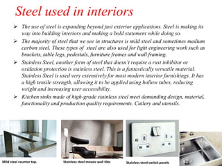 Steel used in interiors
 The use of steel is expanding beyond just exterior applications. Steel is making its
way into building interiors and making a bold statement while doing so.
 The majority of steel that we see in structures is mild steel and sometimes medium
carbon steel. These types of steel are also used for light engineering work such as
brackets, table legs, pedestals, furniture frames and wall framing.
 Stainless Steel, another form of steel that doesn’t require a rust inhibitor or
oxidation protection is stainless steel. This is a fantastically versatile material.
Stainless Steel is used very extensively for most modern interior furnishings. It has
a high tensile strength, allowing it to be applied using hollow tubes, reducing
weight and increasing user accessibility.
 Kitchen sinks made of high-grade stainless steel meet demanding design, material,
functionality and production quality requirements. Cutlery and utensils.
Stainless steel mosaic wall tiles Stainless steel switch panels
Mild steel counter top.
 