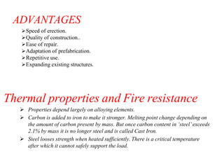 ADVANTAGES
Speed of erection.
Quality of construction..
Ease of repair.
Adaptation of prefabrication.
Repetitive use.
Expanding existing structures.
Thermal properties and Fire resistance
 Properties depend largely on alloying elements.
 Carbon is added to iron to make it stronger. Melting point change depending on
the amount of carbon present by mass. But once carbon content in ‘steel’exceeds
2.1% by mass it is no longer steel and is called Cast Iron.
 Steel looses strength when heated sufficiently. There is a critical temperature
after which it cannot safely support the load.
 