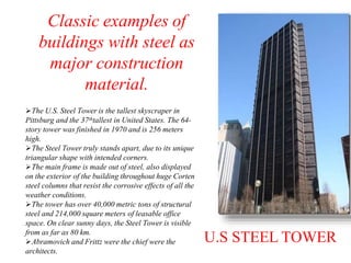 U.S STEEL TOWER
The U.S. Steel Tower is the tallest skyscraper in
Pittsburg and the 37thtallest in United States. The 64-
story tower was finished in 1970 and is 256 meters
high.
The Steel Tower truly stands apart, due to its unique
triangular shape with intended corners.
The main frame is made out of steel, also displayed
on the exterior of the building throughout huge Corten
steel columns that resist the corrosive effects of all the
weather conditions.
The tower has over 40,000 metric tons of structural
steel and 214,000 square meters of leasable office
space. On clear sunny days, the Steel Tower is visible
from as far as 80 km.
Abramovich and Frittz were the chief were the
architects.
Classic examples of
buildings with steel as
major construction
material.
 