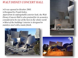 It was opened in October 2003.
Designed by Frank Gehry,
Apart from its unforgettable exterior look, the Walt
Disney Concert Hall is also praised for its acoustics,
considered to be one of the best in the whole world
Most of the buildings’exterior is designed in
stainless steel with a matte finish.
WALT DISNEY CONCERT HALL
 