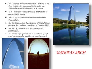 GATEWAY ARCH
 The Gateway Arch, also known as The Gate to the
West is a massive monument in the Jefferson
National Expansion Memorial in St. Louis.
 It is 192 meters wide at the base and reaches a
height of 192 meters.
 This is the tallest monument ever made in the
United States
 The Arch symbolizes the extension of United States
towards West and was completed in October 1965.
 900 tons of stainless steel were used for its
construction.
 The arch sways up to 45 cm in conditions of high
wind, but in regular weather the usually sway is
about 5 cm.
 