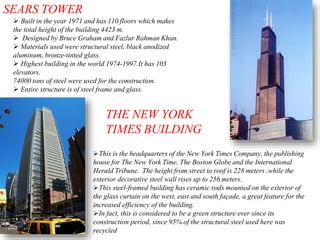 SEARS TOWER
 Built in the year 1971 and has 110 floors which makes
the total height of the building 4423 m.
 Designed by Bruce Graham and Fazlur Rahman Khan.
 Materials used were structural steel, black anodized
aluminum, bronze-tinted glass.
 Highest building in the world 1974-1997.It has 103
elevators.
74000 tons of steel were used for the construction.
 Entire structure is of steel frame and glass.
THE NEW YORK
TIMES BUILDING
This is the headquarters of the New York Times Company, the publishing
house for The New York Time, The Boston Globe and the International
Herald Tribune. The height from street to roof is 228 meters ,while the
exterior decorative steel wall rises up to 256 meters.
This steel-framed building has ceramic rods mounted on the exterior of
the glass curtain on the west, east and south façade, a great feature for the
increased efficiency of the building.
In fact, this is considered to be a green structure ever since its
construction period, since 95% of the structural steel used here was
recycled
 