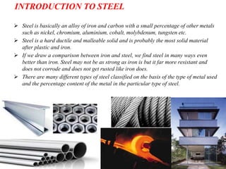 INTRODUCTION TO STEEL
 Steel is basically an alloy of iron and carbon with a small percentage of other metals
such as nickel, chromium, aluminium, cobalt, molybdenum, tungsten etc.
 Steel is a hard ductile and malleable solid and is probably the most solid material
after plastic and iron.
 If we draw a comparison between iron and steel, we find steel in many ways even
better than iron. Steel may not be as strong as iron is but it far more resistant and
does not corrode and does not get rusted like iron does.
 There are many different types of steel classified on the basis of the type of metal used
and the percentage content of the metal in the particular type of steel.
 