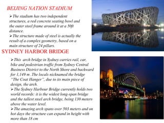 BEIJING NATION STADIUM
The stadium has two independent
structures, a red concrete seating bowl and
the outer steel frame around it at a 50ft
distance.
The structure made of steel is actually the
result of a complex geometry, based on a
main structure of 24 pillars.
SYDNEY HARBOR BRIDGE
This arch bridge in Sydney carries rail, car,
bike and pedestrian traffic from Sydney Central
Business District to the North Shore and backward
for 1,149 m .The locals nicknamed the bridge
“The Coat Hanger”, due to its main piece of
design, the arch.
The Sydney Harbour Bridge currently holds two
world records: it is the widest long-span bridge
and the tallest steel arch bridge, being 130 meters
above the water level.
The amazing arch spans over 503 meters and on
hot days the structure can expand in height with
more than 18 cm
 