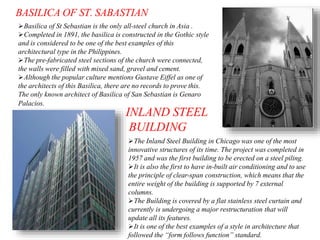 BASILICA OF ST. SABASTIAN
Basilica of St Sebastian is the only all-steel church in Asia .
Completed in 1891, the basilica is constructed in the Gothic style
and is considered to be one of the best examples of this
architectural type in the Philippines.
The pre-fabricated steel sections of the church were connected,
the walls were filled with mixed sand, gravel and cement.
Although the popular culture mentions Gustave Eiffel as one of
the architects of this Basilica, there are no records to prove this.
The only known architect of Basilica of San Sebastian is Genaro
Palacios.
INLAND STEEL
BUILDING
The Inland Steel Building in Chicago was one of the most
innovative structures of its time. The project was completed in
1957 and was the first building to be erected on a steel piling.
It is also the first to have in-built air conditioning and to use
the principle of clear-span construction, which means that the
entire weight of the building is supported by 7 external
columns.
The Building is covered by a flat stainless steel curtain and
currently is undergoing a major restructuration that will
update all its features.
It is one of the best examples of a style in architecture that
followed the “form follows function” standard.
 