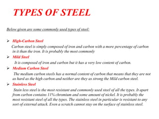 Below given are some commonly used types of steel:
 High-Carbon Steel
Carbon steel is simply composed of iron and carbon with a more percentage of carbon
in it than the iron. It is probably the most commonly
 Mild Steel
It is composed of iron and carbon but it has a very low content of carbon.
 Medium Carbon Steel
The medium carbon steels has a normal content of carbon that means that they are not
as hard as the high carbon and neither are they as strong the Mild carbon steel.
 Stainless Steel
Stain less steel is the most resistant and commonly used steel of all the types. It apart
from carbon contains 11% chromium and some amount of nickel. It is probably the
most resistant steel of all the types. The stainless steel in particular is resistant to any
sort of external attack. Even a scratch cannot stay on the surface of stainless steel.
TYPES OF STEEL
 