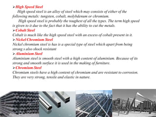 High Speed Steel
High speed steel is an alloy of steel which may consists of either of the
following metals: tungsten, cobalt, molybdenum or chromium.
High speed steel is probably the toughest of all the types. The term high speed
is given to it due to the fact that it has the ability to cut the metals.
Cobalt Steel
Cobalt is much like the high speed steel with an excess of cobalt present in it.
Nickel Chromium Steel
Nickel chromium steel is has is a special type of steel which apart from being
strong s also shock resistant
Aluminium Steel
Aluminium steel is smooth steel with a high content of aluminium. Because of its
strong and smooth surface it is used in the making of furniture.
Chromium Steel
Chromium steels have a high content of chromium and are resistant to corrosion.
They are very strong, tensile and elastic in nature.
 