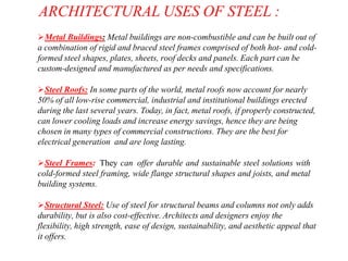 ARCHITECTURAL USES OF STEEL :
Metal Buildings: Metal buildings are non-combustible and can be built out of
a combination of rigid and braced steel frames comprised of both hot- and cold-
formed steel shapes, plates, sheets, roof decks and panels. Each part can be
custom-designed and manufactured as per needs and specifications.
Steel Roofs: In some parts of the world, metal roofs now account for nearly
50% of all low-rise commercial, industrial and institutional buildings erected
during the last several years. Today, in fact, metal roofs, if properly constructed,
can lower cooling loads and increase energy savings, hence they are being
chosen in many types of commercial constructions. They are the best for
electrical generation and are long lasting.
Steel Frames: They can offer durable and sustainable steel solutions with
cold-formed steel framing, wide flange structural shapes and joists, and metal
building systems.
Structural Steel: Use of steel for structural beams and columns not only adds
durability, but is also cost-effective. Architects and designers enjoy the
flexibility, high strength, ease of design, sustainability, and aesthetic appeal that
it offers.
 
