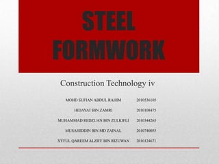 STEEL
FORMWORK
Construction Technology iv
MOHD SUFIAN ABDUL RAHIM 2010536105
HIDAYAT BIN ZAMRI 2010108475
MUHAMMAD REDZUAN BIN ZULKIFLI 2010344265
MUSAHIDDIN BIN MD ZAINAL 2010740055
XYFUL QAREEM ALZIFF BIN RIZUWAN 2010124671
 