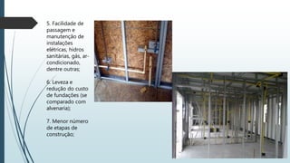 5. Facilidade de
passagem e
manutenção de
instalações
elétricas, hidros
sanitárias, gás, ar-
condicionado,
dentre outras;
6. Leveza e
redução do custo
de fundações (se
comparado com
alvenaria);
7. Menor número
de etapas de
construção;
 