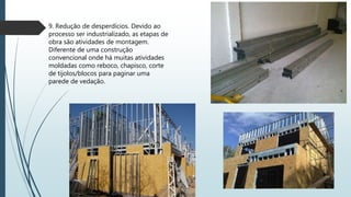 9. Redução de desperdícios. Devido ao
processo ser industrializado, as etapas de
obra são atividades de montagem.
Diferente de uma construção
convencional onde há muitas atividades
moldadas como reboco, chapisco, corte
de tijolos/blocos para paginar uma
parede de vedação.
 