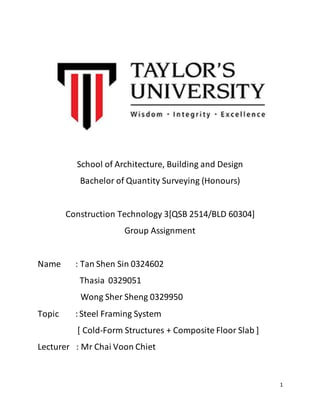1
School of Architecture, Building and Design
Bachelor of Quantity Surveying (Honours)
Construction Technology 3[QSB 2514/BLD 60304]
Group Assignment
Name : Tan Shen Sin 0324602
Thasia 0329051
Wong Sher Sheng 0329950
Topic :Steel Framing System
[ Cold-Form Structures + Composite Floor Slab ]
Lecturer : Mr Chai Voon Chiet
 