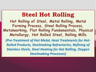 Steel Hot Rolling
Hot Rolling of Steel, Metal Rolling, Metal
Forming Process, Steel Rolling Process,
Metalworking, Flat Rolling Fundamentals, Physical
Metallurgy, Hot Rolled Steel, Rolling Mills
(Pre-Treatment of Hot Metal, Heat Treatments for Hot-
Rolled Products, Steelmaking Refractories, Refining of
Stainless Steels, Steel Heating for Hot Rolling, Oxygen
Steelmaking Processes)
 