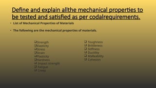 Define and explain allthe mechanical properties to
be tested and satisfied as per codalrequirements.
• List of Mechanical Properties of Materials
• The following are the mechanical properties of materials.
 Toughness
 Brittleness
 Stiffness
 Ductility
 Malleability
 Cohesion
Strength
Elasticity
Stress
Strain
Plasticity
Hardness
 Impact strength
 Fatigue
 Creep
 