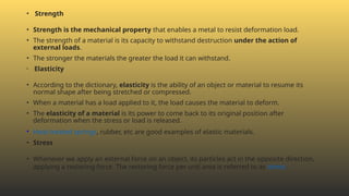 • Strength
• Strength is the mechanical property that enables a metal to resist deformation load.
• The strength of a material is its capacity to withstand destruction under the action of
external loads.
• The stronger the materials the greater the load it can withstand.
• Elasticity
• According to the dictionary, elasticity is the ability of an object or material to resume its
normal shape after being stretched or compressed.
• When a material has a load applied to it, the load causes the material to deform.
• The elasticity of a material is its power to come back to its original position after
deformation when the stress or load is released.
• Heat-treated springs, rubber, etc are good examples of elastic materials.
• Stress
• Whenever we apply an external force on an object, its particles act in the opposite direction,
applying a restoring force. The restoring force per unit area is referred to as stress.
 