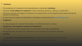 • Hardness
• The resistance of a material to force penetration or bending is hardness.
• Hardness is the ability of a material to resist scratching, abrasion, cutting, or penetration.
• Hardness indicates the degree of hardness of a material that can be imparted particularly steel by the
process of hardening.
• It determines the depth and distribution of hardness introduced by the quenching process.
• Toughness
• It is the property of a material that enables it to withstand shock or impact.
• Toughness is the opposite condition of brittleness.
• The toughness may be considering the combination of strength and plasticity.
• Manganese steel, wrought iron, mild steel, etc are examples of toughness materials.
• Ductility
• The ductility is a property of a material that enables it to be drawn out into a thin wire.
• Mild steel, copper, and aluminum are good examples of a ductile material.
 