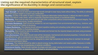 Listing out the required characteristics of structural steel, explain
the significance of its ductility in design and construction :
 Characteristics of Structural Steel:
• High Strength: Structural steel must have high tensile strength to bear heavy loads without failing. The ability to withstand
stress and support weight is crucial in any construction.
•Ductility: Ductility is the ability of steel to undergo significant deformation before fracture. It allows the steel to absorb
energy and deform under stress, which is especially important during seismic or accidental loading.
•Weldability: Steel must be easy to weld and join with other components without compromising its structural integrity. This
is important for creating strong, durable connections.
•Corrosion Resistance: Steel should be resistant to rust and degradation from environmental factors (e.g., moisture, salt),
to ensure longevity and safety of structures.
•Fatigue Resistance: The material should withstand repetitive loading and unloading cycles without failure, especially in
areas subject to vibration or fluctuating stresses.
•Workability: Steel should be able to be easily fabricated and formed into the required shapes and sizes using processes
like cutting, bending, and shaping.
•Cost-effectiveness: While steel should meet all the necessary mechanical and physical properties, it should also be
cost-effective for use in construction to keep projects within budget.
•Fire Resistance: Structural steel must be designed to resist high temperatures during fires to maintain its strength
and prevent premature failure.
•Toughness: The material should be able to absorb energy during deformation and resist sudden fractures or brittle
failure, particularly in low temperatures or extreme conditions.
•Dimensional Stability: Steel should maintain its shape and size under varying environmental conditions, avoiding
expansion, contraction, or distortion that could lead to structural failure.
 