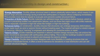 significance of its ductility in design and construction :
•Energy Absorption: Ductility allows structural steel to deform plastically before failure, which means it can
absorb large amounts of energy during events like earthquakes or impacts without collapsing immediately.
This provides more time for people to evacuate and prevents sudden structural failure.
•Prevention of Brittle Failure: Ductile materials can withstand large deformations before fracture, which is
crucial in preventing sudden and catastrophic failures, such as those that might occur with brittle materials.
This is especially important in high-risk areas like bridges or high-rise buildings.
•Enhanced Safety: In construction, ductility ensures that structures can undergo temporary deformations
under loads (such as wind or seismic forces) without breaking apart. The material will bend or stretch instead
of fracturing, offering a "warning" to engineers and allowing for corrective action or repair.
•Seismic Design: Ductile materials are essential in seismic-resistant design because they can endure the
cyclic movements associated with earthquakes without failing. This is vital for buildings located in seismic
zones, as it allows the structure to absorb and dissipate the seismic energy.
•Design Flexibility: Ductile steel provides designers with more flexibility in creating structures that can
withstand unexpected forces. It offers a level of tolerance for deviations in load distribution and can still
maintain structural integrity.
 