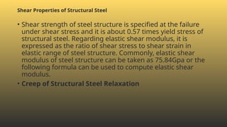 • Shear strength of steel structure is specified at the failure
under shear stress and it is about 0.57 times yield stress of
structural steel. Regarding elastic shear modulus, it is
expressed as the ratio of shear stress to shear strain in
elastic range of steel structure. Commonly, elastic shear
modulus of steel structure can be taken as 75.84Gpa or the
following formula can be used to compute elastic shear
modulus.
• Creep of Structural Steel Relaxation
Shear Properties of Structural Steel
 
