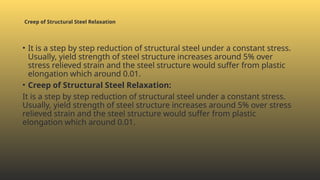 Creep of Structural Steel Relaxation
• It is a step by step reduction of structural steel under a constant stress.
Usually, yield strength of steel structure increases around 5% over
stress relieved strain and the steel structure would suffer from plastic
elongation which around 0.01.
• Creep of Structural Steel Relaxation:
It is a step by step reduction of structural steel under a constant stress.
Usually, yield strength of steel structure increases around 5% over stress
relieved strain and the steel structure would suffer from plastic
elongation which around 0.01.
 