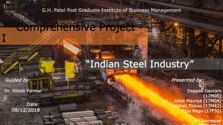 Comprehensive Project -
I
“Indian Steel Industry”
Presented by:
Deepak Gautam
(17M05)
Ankit Maurya (17M04)
Vishali Tickoo (17M42)
Riya Regu (17F30)
3rd Semester
Date:
08/12/2018
Guided by:
Dr. Hitesh Parmar
G.H. Patel Post Graduate Institute of Business Management
 
