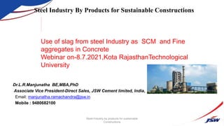 Dr.L.R.Manjunatha BE,MBA,PhD
Associate Vice President-Direct Sales, JSW Cement limited, India,
Email: manjunatha.ramachandra@jsw.in
Mobile : 9480682100
.
Steel Industry By Products for Sustainable Constructions
Steel Industry by products for sustainable
Constructions
Use of slag from steel Industry as SCM and Fine
aggregates in Concrete
Webinar on-8.7.2021,Kota RajasthanTechnological
University
 