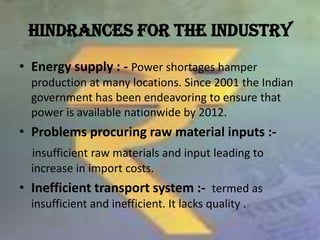 HINDRANCES FOR THE INDUSTRY,[object Object],Energy supply : - Power shortages hamper production at many locations. Since 2001 the Indian government has been endeavoring to ensure that power is available nationwide by 2012.,[object Object],Problems procuring raw material inputs :-,[object Object],insufficient raw materials and input leading to increase in import costs.,[object Object],Inefficient transport system :-  termed as insufficient and inefficient. It lacks quality .,[object Object]
