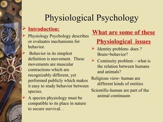 Physiological Psychology
 Introduction:
 Physiology Psychology describes
                                      What are some of these
  or evaluates mechanisms for          Physiological issues
  behavior.                            Identity problem- does ?
 Behavior in its simplest               Brain=behavior?
  definition is movement. These        Continuity problem – what is
  movements are muscular                 the relation between humans
  contractions which are                 and animals?
  recognizably different, yet
  performed publicly which makes      Religious view- human are
  it easy to study behavior between      different kinds of entities
  species.                            Scientific-human are part of the
 A species physiology must be           animal continuum
  compatible to its place in nature
  to secure survival. .
 
