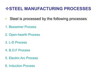 STEEL MANUFACTURING PROCESSES
 Steel is processed by the following processes:
1. Bessemer Process
2. Open-hearth Process
3. L-D Process
4. B.O.F Process
5. Electric Arc Process
6. Induction Process
 